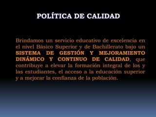 POLÍTICA DE CALIDAD


Brindamos un servicio educativo de excelencia en
el nivel Básico Superior y de Bachillerato bajo un
SISTEMA DE GESTIÓN Y MEJORAMIENTO
DINÁMICO Y CONTINUO DE CALIDAD, que
contribuye a elevar la formación integral de los y
las estudiantes, el acceso a la educación superior
y a mejorar la confianza de la población.
 