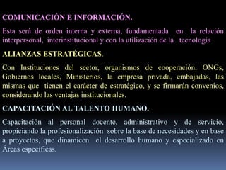 COMUNICACIÓN E INFORMACIÓN.
Esta será de orden interna y externa, fundamentada en la relación
interpersonal, interinstitucional y con la utilización de la tecnología
ALIANZAS ESTRATÉGICAS.
Con Instituciones del sector, organismos de cooperación, ONGs,
Gobiernos locales, Ministerios, la empresa privada, embajadas, las
mismas que tienen el carácter de estratégico, y se firmarán convenios,
considerando las ventajas institucionales.
CAPACITACIÓN AL TALENTO HUMANO.
Capacitación al personal docente, administrativo y de servicio,
propiciando la profesionalización sobre la base de necesidades y en base
a proyectos, que dinamicen el desarrollo humano y especializado en
Áreas específicas.
 