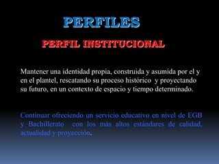 PERFILES
       PERFIL INSTITUCIONAL

Mantener una identidad propia, construida y asumida por el y
en el plantel, rescatando su proceso histórico y proyectando
su futuro, en un contexto de espacio y tiempo determinado.


Continuar ofreciendo un servicio educativo en nivel de EGB
y Bachillerato con los más altos estándares de calidad,
actualidad y proyección.
 
