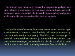 Institución que plantea y desarrolla propuestas pedagógicas
innovadoras, y dinámicas, en relación al contexto local, nacional,
latinoamericano y mundial, identificando necesidades y problemas
y ofertando alternativas pertinentes para las mismas.




  Institución que ofrece una formación a estudiantes con alto rigor
académico en las ciencias, con dominio del lenguaje materno y
con profundo sentido humano y filosófico, que reconstruye la
realidad interdisciplinariamente y transdisciplinariamente, con
pensamiento complejo, que considera la ciencia y la técnica como
medios para el desarrollo humano y no como fines en sí mismo.
 