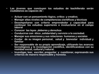•   Las jóvenes que concluyen los estudios de bachillerato serán
    ciudadanos-as capaces de :

    – Actuar con un pensamiento lógico, crítico y creativo.
    – Manejar altos niveles de competencias científicas y técnicas
    – Desempeñarse con criterio emprendedor y capacidad para
      continuar los estudios superiores o involucrarse en el campo
      laboral
    – Conocer las leyes ,deberes y derechos
    – Conducirse con ética ,solidaridad y servicio a la sociedad.
    – Manejar sus emociones y sus relaciones humanas y sociales
    – Cuidar de su imagen personal, salud y bienestar individual y
      familiar
    – Ser responsable de su propio aprendizaje, utilizando los avances
      tecnológicos y la investigación científica, identificandose con su
      realidad social, cultural y natural.
    – Investigar, leer, escribir, preguntar y cuestionar, expresando sus
      criterios de manera responsable y honesta.
 