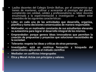  Las/los docentes del Colegio Simón Bolívar, por el compromiso que
     tienen de mantener, cultivar y acrecentar el prestigio del plantel,
     cumpliendo con calidad, calidez y profesionalismo su labor docente
     encaminada a la experimentación e investigación , deben estar
     investidos de las siguientes características:
•   Líder: en cada una de las actividades que desarrolla, organiza,
    planifica y toma decisiones consensuadas de manera responsable.
•   Motivador: es un motivador constante de sus estudiantes elevando
    su autoestima para lograr el desarrollo integral de los mismos.
•   Emprendedor: porque genera ideas innovadoras que permiten la
    creación de propuestas y proyectos que solucionen necesidades de
    la sociedad.
•   Tolerante: respeta las ideas y críticas de otras personas.
•   Investigador: está en continua formación y búsqueda del
    conocimiento aplicando el método científico
•   Mediador: en conflictos intergrupales
•   Ética y Moral: Actúa con principios y valores.
 