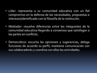 • Líder: representa a su comunidad educativa con un fiel
  compromiso en la defensa de las necesidades, propuestas e
  intereses(identificado con la filosofía de la institución.

• Mediador: resuelve diferencias entre los integrantes de la
  comunidad educativa llegando a consensos que satisfagan a
  las partes en conflicto.

• Democrático: escucha las opiniones y sugerencias, delega
  funciones de acuerdo su perfil, mantiene comunicación con
  sus colaboradores y coordina con ellos las actividades.
 