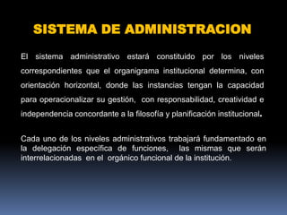 SISTEMA DE ADMINISTRACION

El sistema administrativo estará constituido por los niveles
correspondientes que el organigrama institucional determina, con
orientación horizontal, donde las instancias tengan la capacidad
para operacionalizar su gestión, con responsabilidad, creatividad e
independencia concordante a la filosofía y planificación institucional.


Cada uno de los niveles administrativos trabajará fundamentado en
la delegación específica de funciones, las mismas que serán
interrelacionadas en el orgánico funcional de la institución.
 