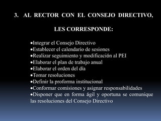 3. AL RECTOR CON EL CONSEJO DIRECTIVO,

             LES CORRESPONDE:

     Integrar el Consejo Directivo
     Establecer el calendario de sesiones
     Realizar seguimiento y modificación al PEI
     Elaborar el plan de trabajo anual
     Elaborar el orden del día
     Tomar resoluciones
     Definir la proforma institucional
     Conformar comisiones y asignar responsabilidades
     Disponer que en forma ágil y oportuna se comunique
    las resoluciones del Consejo Directivo
 