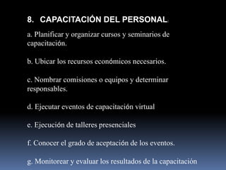 8. CAPACITACIÓN DEL PERSONAL:
a. Planificar y organizar cursos y seminarios de
capacitación.

b. Ubicar los recursos económicos necesarios.

c. Nombrar comisiones o equipos y determinar
responsables.

d. Ejecutar eventos de capacitación virtual

e. Ejecución de talleres presenciales

f. Conocer el grado de aceptación de los eventos.

g. Monitorear y evaluar los resultados de la capacitación
 