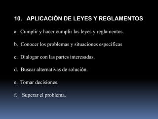 10. APLICACIÓN DE LEYES Y REGLAMENTOS

a. Cumplir y hacer cumplir las leyes y reglamentos.

b. Conocer los problemas y situaciones especificas

c. Dialogar con las partes interesadas.

d. Buscar alternativas de solución.

e. Tomar decisiones.

f. Superar el problema.
 