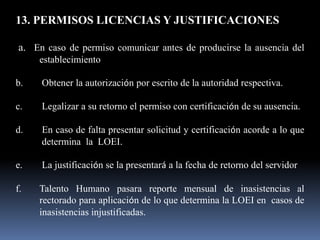 13. PERMISOS LICENCIAS Y JUSTIFICACIONES

a. En caso de permiso comunicar antes de producirse la ausencia del
     establecimiento

b.   Obtener la autorización por escrito de la autoridad respectiva.

c.   Legalizar a su retorno el permiso con certificación de su ausencia.

d.   En caso de falta presentar solicitud y certificación acorde a lo que
     determina la LOEI.

e.   La justificación se la presentará a la fecha de retorno del servidor

f.   Talento Humano pasara reporte mensual de inasistencias al
     rectorado para aplicación de lo que determina la LOEI en casos de
     inasistencias injustificadas.
 