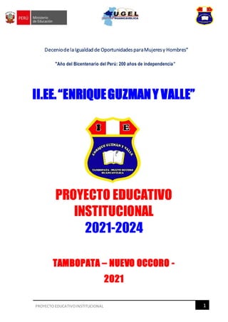 1
PROYECTO EDUCATIVOINSTITUCIONAL
Deceniodela Igualdad de OportunidadesparaMujeresy Hombres"
"Año del Bicentenario del Perú: 200 años de independencia”
II.EE.“ENRIQUEGUZMANY VALLE”
TAMBOPATA – NUEVO OCCORO -
2021
PROYECTO EDUCATIVO
INSTITUCIONAL
2021-2024
 