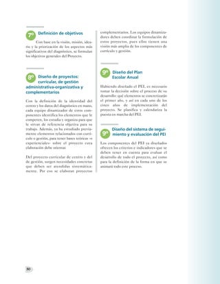 Definición de objetivos                complementarios. Los equipos dinamiza-
 7º                                            dores deben coordinar la formulación de
       Con base en la visión, misión, idea-    estos proyectos, pues ellos tienen una
rio y la priorización de los aspectos más      visión más amplia de los componentes de
significativos del diagnóstico, se formulan    currículo y gestión.
los objetivos generales del Proyecto.



                                                9º    Diseño del Plan
 8º Diseño de proyectos:                              Escolar Anual
     curricular, de gestión
administrativa-organizativa y                  Habiendo diseñado el PEI, es necesario
complementarios                                tomar la decisión sobre el proceso de su
                                               desarrollo: qué elementos se concretizarán
Con la definición de la identidad del          el primer año, y así en cada uno de los
centro y los datos del diagnóstico en mano,    cinco años de implementación del
cada equipo dinamizador de estos com-          proyecto. Se planifica y calendariza la
ponentes identifica los elementos que le       puesta en marcha del PEI.
competen, los estudia y organiza para que
le sirvan de referencia objetiva para su
trabajo. Además, ya ha estudiado previa-              Diseño del sistema de segui-
mente elementos relacionados con currí-         9º    miento y evaluación del PEI
culo o gestión, para tener bases teóricas -o
experienciales- sobre el proyecto cuya         Los componentes del PEI ya diseñados
elaboración debe orientar.                     ofrecen los criterios e indicadores que se
                                               deben tener en cuenta para evaluar el
Del proyecto curricular de centro y del        desarrollo de todo el proyecto, así como
de gestión, surgen necesidades concretas       para la definición de la forma en que se
que deben ser atendidas sistemática-           animará todo este proceso.
mente. Por eso se elaboran proyectos




30
 
