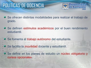 Se ofrecen distintas modalidades para realizar el trabajo de
grado.
Se definen estímulos académicos por el buen rendimiento
estudiantil.
Se fomenta el trabajo autónomo del estudiante.
Se facilita la movilidad docente y estudiantil.
Se define en los planes de estudio un núcleo obligatorio y
cursos opcionales.
 