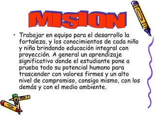 • Trabajar en equipo para el desarrollo la
fortaleza, y los conocimientos de cada niño
y niña brindando educación integral con
proyección. A general un aprendizaje
significativo donde el estudiante pone a
prueba todo su potencial humano para
trascender con valores firmes y un alto
nivel de compromiso, consigo mismo, con los
demás y con el medio ambiente.
 