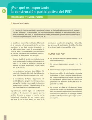 ¿Por qué es importante
    la construcción participativa del PEI?
    IMPORTANCIA Y SENSIBILIZACIÓN

    ~~Nuevo horizonte


         La Constitución 2008 ha modificado y ampliado el enfoque, las finalidades y los compromisos de la educa-
         ción. Por primera vez, el país considera a la educación como «área prioritaria de la política pública y de la
         inversión estatal», pues tiene la responsabilidad de ser «la garantía de la igualdad e inclusión social y la
         condición indispensable para el Buen Vivir» (Art. 26).


    En los últimos años se ha modificado el horizonte             construcción socialmente compartida y difundida,
    de la educación y la organización de los servicios            que promueve la participación decidida, el sentido
    educativos. Se han dado cambios importantes en                de pertenencia y de responsabilidad social.
    las políticas educativas a partir de la Constitución de
    2008, de la Ley Orgánica de Educación Intercultural
    de 2011, del Plan Nacional del Buen Vivir 2009-2013.          ~~¿Qué es el PEI?
    Los cambios de estos últimos años incluyen:

    •	   El nuevo Modelo de Gestión con niveles territoria-       •	   Un proceso de reflexión y acción estratégica de la
         les desconcentrados (zonales, distritales y circui-           comunidad educativa.
         tales), [...] en los que se gestionan y ejecutan las     •	   Un instrumento de gestión centrado en el estu-
         políticas educativas definidas por el nivel central           diante.
         (Art. 27 de la LOEI).
                                                                  •	   Una memoria que explicita y orienta las decisiones.
    •	   Los currículos de Educación General Básica (Mi-
         nisterio de Educación, 2010) y del Bachillerato Ge-      •	   Documento público de planificación estratégica
         neral Unificado (Ministerio de Educación, 2011).              institucional en el que constan acciones estratégi-
                                                                       cas a mediano y largo plazo, dirigidas a asegurar
    •	   El nuevo Sistema de Apoyo y Seguimiento a la                  la calidad de los aprendizajes y una vinculación
         Gestión Educativa propone monitorear, evaluar,                propositiva con el entorno escolar (Art. 88 del Re-
         acompañar y brindar asistencia a las instituciones            glamento a la LOEI).
         para su mejora continua y el cumplimiento de los
         objetivos educativos de calidad y equidad.               •	   Un conjunto articulado de reflexiones, decisiones
                                                                       y estrategias anuales, que ayudan a la comunidad
    Bajo este nuevo contexto legal y con un horizonte                  educativa a imaginar y diseñar el futuro deseado,
    renovado en la educación, se requiere que los                      considerando la definición de estrategias flexibles
    cambios deseados se pongan en marcha en las                        y la búsqueda de consensos para lograr un mis-
    instituciones educativas, de una manera activa                     mo objetivo.
    por parte de sus actores reales, con base en la




8
 