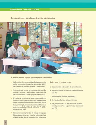 IMPORTANCIA Y SENSIBILIZACIÓN



     Tres condiciones para la construcción participativa




     1.	 Conformar un equipo que sea gestor o animador

     •	   Cada institución, comunidad pedagógica o circuito        Roles para el equipo gestor:
          define la organización para la construcción del PEI
          de acuerdo con sus características y necesidades.        a.	 Coordinar las actividades de sensibilización.
     •	   Se recomienda formar un equipo gestor que pla-           b.	 Elaborar el plan de construcción participativa
          nifique y coordine creativamente todas las accio-            del PEI.
          nes, dinamizando cada etapa puesta en marcha.
                                                                   c.	 Coordinar las distintas actividades.
     •	   El equipo se constituye de actores que manifiestan
          interés en participar y así asegurar la representación   d.	 Servir de enlace con actores externos.
          de los distintos miembros de la comunidad educa-
                                                                   e.	 Responsabilizarse de la elaboración del docu-
          tiva; por ejemplo, en las instituciones públicas es el
                                                                       mento, monitoreo y seguimiento a la ejecución
          gobierno escolar (Art. 33 de la LOEI y Art. 79 del Re-
                                                                       del PEI.
          glamento a la LOEI).

     •	   Se requieren competencias de trabajo en equipo,
          búsqueda de consensos, escucha activa, apertura
          a la interacción, buena comunicación, entre otras.

12
 