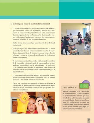 El camino para crear la identidad institucional

•	   La identidad institucional es una meta de construcción colectiva,
     que compromete a todos con el presente y el futuro de la insti-
     tución. Es adecuado trabajar este tema con todos los actores en
     distintos espacios. Invitar a reflexionar a los docentes sobre nue-
     vas tendencias en la educación, mantener discusiones y cons-
     truir estos principios de una forma sencilla y clara.

•	   No hay formas únicas de realizar la construcción de la identidad
     institucional.

•	   El equipo organizador debe determinar cómo hacerlo. Se puede
     utilizar diversas técnicas, pero conviene seleccionarlas de acuer-
     do con las características de los actores que participan. Con los
     niños, por ejemplo, se recomienda la utilización de técnicas más
     lúdicas y motivadoras.

•	   Al momento de construir la identidad institucional, los miembros
     de la comunidad educativa tendrán la oportunidad de conocer,
     analizar e intercambiar textos de la Constitución y la Ley Orgáni-
     ca de Educación Intercultural y su Reglamento, para alimentar y
     orientar la perspectiva estratégica de los cambios deseados para el
     proceso educativo.

•	   La construcción de la identidad brindará la oportunidad para re-
     flexionar y orientará la mirada de la institución hacia los grandes
     principios y metas de la educación ecuatoriana.

•	   Puesto que constituye un proceso de reflexión participativa, la
     construcción de la identidad institucional debe convocar la pre-
     sencia del mayor número de actores sociales que guardan rela-         EN LA PRÁCTICA:
     ción con esa institución.
                                                                           Mientras trabajaban en la construcción
                                                                           de la identidad en la Escuela Eloy Alfaro,
                                                                           un padre de familia comentó que en la
                                                                           escuela de su sobrino estaban haciendo,
                                                                           otras actividades. El director, que forma
                                                                           parte del equipo gestor, contestó que
                                                                           cada institución debe planificar y ejecu-
                                                                           tar sus propias acciones para llegar a la
                                                                           construcción de su identidad.




                                                                                                                   17
 
