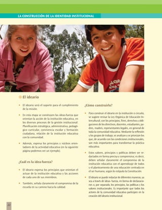 LA CONSTRUCCIÓN DE LA IDENTIDAD INSTITUCIONAL




     ~~El ideario

     •	   El ideario será el soporte para el cumplimiento      ¿Cómo construirlo?
          de la misión.

     •	   En esta etapa se construyen las ideas-fuerza que
                                                               •	   Para construir el ideario en la institución o circuito,
                                                                    se sugiere revisar la Ley Orgánica de Educación In-
          orientan la acción de la institución educativa, en
                                                                    tercultural, con los principios, fines, derechos y obli-
          los diversos procesos de la gestión institucional:
                                                                    gaciones de los directivos, docentes, estudiantes, pa-
          Planificación estratégica, administrativa, pedagó-
                                                                    dres, madres, representantes legales, en general de
          gico curricular, convivencia escolar y formación
                                                                    toda la comunidad educativa. Mediante la reflexión
          ciudadana, relación de la institución educativa
                                                                    y los grupos de trabajo, se analizan y se priorizan los
          con la comunidad.
                                                                    que, de acuerdo con las condiciones institucionales,
     •	   Además, expresa los principios y núcleos orien-           son más importantes para transformar la práctica
          tadores de la actividad educativa (en la siguiente        educativa.
          página podemos ver un ejemplo).
                                                               •	   Estos valores, principios y políticas deben ser re-
                                                                    dactados en forma precisa y comprensiva; es decir,
                                                                    deben señalar claramente el compromiso de la
     ¿Cuál es la idea-fuerza?
                                                                    institución educativa con el aprendizaje de todos
                                                                    y el planteamiento de una educación centrada en
     •	   El ideario expresa los principios que orientan el         el ser humano, según lo estipula la Constitución.
          actuar de la institución educativa y las acciones
          de cada uno de sus miembros.                         •	   El ideario se puede redactar de diferentes maneras, ya
                                                                    sea a través de ideas- fuerza, en forma de declaracio-
     •	   También, señala claramente el compromiso de la            nes o, por separado, los principios, las políticas y los
          escuela en su camino hacia la calidad.                    valores institucionales. Es importante que todos los
                                                                    actores de la comunidad educativa participen en la
                                                                    creación del ideario institucional.


22
 