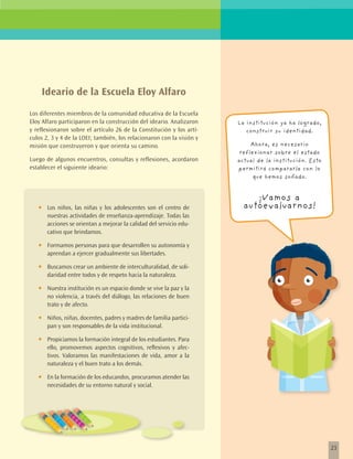 Ideario de la Escuela Eloy Alfaro
Los diferentes miembros de la comunidad educativa de la Escuela
Eloy Alfaro participaron en la construcción del ideario. Analizaron    La institución ya ha logrado,
y reflexionaron sobre el artículo 26 de la Constitución y los artí-       construir su identidad.
culos 2, 3 y 4 de la LOEI; también, los relacionaron con la visión y
misión que construyeron y que orienta su camino.                            Ahora, es necesario
                                                                        reflexionar sobre el estado
Luego de algunos encuentros, consultas y reflexiones, acordaron        actual de la institución. Esto
establecer el siguiente ideario:                                       permitirá compararla con lo
                                                                             que hemos soñado.


                                                                            ¡Vamos a
   •	   Los niños, las niñas y los adolescentes son el centro de         autoevaluarnos!
        nuestras actividades de enseñanza-aprendizaje. Todas las
        acciones se orientan a mejorar la calidad del servicio edu-
        cativo que brindamos.

   •	   Formamos personas para que desarrollen su autonomía y
        aprendan a ejercer gradualmente sus libertades.

   •	   Buscamos crear un ambiente de interculturalidad, de soli-
        daridad entre todos y de respeto hacia la naturaleza.

   •	   Nuestra institución es un espacio donde se vive la paz y la
        no violencia, a través del diálogo, las relaciones de buen
        trato y de afecto.

   •	   Niños, niñas, docentes, padres y madres de familia partici-
        pan y son responsables de la vida institucional.

   •	   Propiciamos la formación integral de los estudiantes. Para
        ello, promovemos aspectos cognitivos, reflexivos y afec-
        tivos. Valoramos las manifestaciones de vida, amor a la
        naturaleza y el buen trato a los demás.

   •	   En la formación de los educandos, procuramos atender las
        necesidades de su entorno natural y social.




                                                                                                        23
 