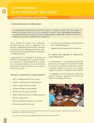 ¿Cómo estamos
     en la institución educativa?
         LA AUTOEVALUACIÓN INSTITUCIONAL

     ~~Autoevaluación institucional

          «La autoevaluación institucional es un proceso de mirarse y ser mirado; de recibir y dar apoyo. Lograr su
          práctica en la cultura escolar es un reto, un compromiso, un desafío y una responsabilidad compartida por
          la comunidad educativa; con miras a reconocer aciertos que deben ser fortalecidos y falencias que deben ser
          superadas, para mejorar la calidad del servicio educativo»2.


     Con la finalidad de orientar a las instituciones                       •	   Se convierte en un ejemplo para todos los actores
     educativas para que inicien el diagnóstico de su                            de la comunidad educativa.
     situación, se elaboró la guía denominada “Instructivo
                                                                            •	   Impulsa el perfeccionamiento de los docentes.
     de Aplicación para la Autoevaluación Institucional3”,
     como parte del Nuevo Modelo de Apoyo y Seguimiento
     a la Gestión Educativa.                                                El camino para generar la autoevalua-
     La autoevaluación es un proceso de analizarse y de                     ción institucional
     reflexionar, para luego proponer un plan de mejora.
     Es un proceso que dirige la gestión de los actores                     La autoevaluación es un compromiso institucional,
     de la comunidad educativa y les da herramientas                        por lo tanto, está a cargo de las autoridades de todas
     que facilitan la toma de decisiones para mejorar la                    las instituciones educativas, las mismas que dirigen
     calidad de su servicio.                                                el proceso, coordinan los recursos y los equipos,
                                                                            asignan roles y tareas, y responden por los resultados.

                                                                            La metodología de la autoevaluación institucional
     ¿Por qué es importante la autoevaluación?
                                                                            consta de seis pasos, agrupados en dos fases, que
                                                                            deben ser estudiados previamente:
     •	   Motiva a reflexionar sobre lo que se hace.
     •	   Facilita la coordinación vertical y horizontal.
     •	   Ayuda a comprender lo que sucede.
     •	   Impulsa el diálogo y la participación.
     •	   Permite tomar decisiones razonadas.
     •	   Ayuda a incidir sobre lo que se considera sustancial.
     •	   Permite corregir errores.
     •	   Motiva a identificar el esfuerzo en lo esencial.
     •	   Promueve aprender nuevas cosas.


     2    «Instructivo de Aplicación para la Autoevaluación Institucional», Subsecretaría de Apoyo y Seguimiento a la Gestión Educativa,
          documento No. 1, Quito-Ecuador, 2012, p. 2.

     3     www.educacion.gob.ec/asesoria-a-la-gestion-educativa/autoevaluacion-institucional.html


26
 