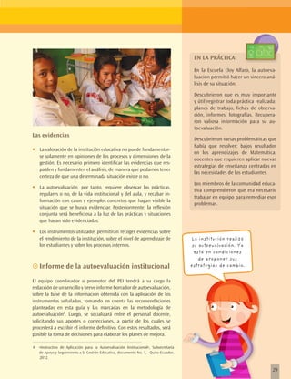 EN LA PRÁCTICA:
                                                                                        En la Escuela Eloy Alfaro, la autoeva-
                                                                                        luación permitió hacer un sincero aná-
                                                                                        lisis de su situación.

                                                                                        Descubrieron que es muy importante
                                                                                        y útil registrar toda práctica realizada:
                                                                                        planes de trabajo, fichas de observa-
                                                                                        ción, informes, fotografías. Recupera-
                                                                                        ron valiosa información para su au-
                                                                                        toevaluación.
Las evidencias
                                                                                        Descubrieron varias problemáticas que
                                                                                        había que resolver: bajos resultados
•	   La valoración de la institución educativa no puede fundamentar-
                                                                                        en los aprendizajes de Matemática,
     se solamente en opiniones de los procesos y dimensiones de la
                                                                                        docentes que requieren aplicar nuevas
     gestión. Es necesario primero identificar las evidencias que res-
                                                                                        estrategias de enseñanza centradas en
     palden y fundamenten el análisis, de manera que podamos tener
                                                                                        las necesidades de los estudiantes.
     certeza de que una determinada situación existe o no.
                                                                                        Los miembros de la comunidad educa-
•	   La autoevaluación, por tanto, requiere observar las prácticas,
                                                                                        tiva comprendieron que era necesario
     regulares o no, de la vida institucional y del aula, y recabar in-
                                                                                        trabajar en equipo para remediar esos
     formación con casos y ejemplos concretos que hagan visible la
                                                                                        problemas.
     situación que se busca evidenciar. Posteriormente, la reflexión
     conjunta será beneficiosa a la luz de las prácticas y situaciones
     que hayan sido evidenciadas.

•	   Los instrumentos utilizados permitirán recoger evidencias sobre
     el rendimiento de la institución, sobre el nivel de aprendizaje de                La institución realizó
     los estudiantes y sobre los procesos internos.                                     su autoevaluación. Ya
                                                                                         está en condiciones
                                                                                           de proponer sus
~~Informe de la autoevaluación institucional                                           estrategias de cambio.


El equipo coordinador o promotor del PEI tendrá a su cargo la
redacción de un sencillo y breve informe borrador de autoevaluación,
sobre la base de la información obtenida con la aplicación de los
instrumentos señalados, tomando en cuenta las recomendaciones
planteadas en esta guía y las marcadas en la metodología de
autoevaluación4. Luego, se socializará entre el personal docente,
solicitando sus aportes o correcciones, a partir de los cuales se
procederá a escribir el informe definitivo. Con estos resultados, será
posible la toma de decisiones para elaborar los planes de mejora.

4    «Instructivo de Aplicación para la Autoevaluación Institucional», Subsecretaría
     de Apoyo y Seguimiento a la Gestión Educativa, documento No. 1, Quito-Ecuador,
     2012.


                                                                                                                               29
 