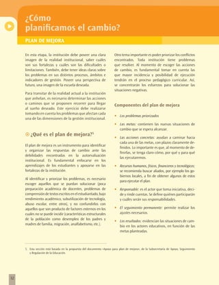¿Cómo
     planificamos el cambio?
     PLAN DE MEJORA

     En esta etapa, la institución debe poseer una clara                Otro tema importante es poder priorizar los conflictos
     imagen de la realidad institucional, saber cuáles                  encontrados. Toda institución tiene problemas
     son sus fortalezas y cuáles son las dificultades o                 que resolver. Al momento de escoger las acciones
     limitaciones. También, debe tener ideas claras sobre               de cambio, es fundamental tomar en cuenta las
     los problemas en sus distintos procesos, ámbitos e                 que mayor incidencia y posibilidad de ejecución
     indicadores de gestión. Poseer una perspectiva de                  tendrán en el proceso pedagógico curricular. Así,
     futuro, una imagen de la escuela deseada.                          se concentrarán los esfuerzos para solucionar las
                                                                        situaciones negativas.
     Para transitar de la realidad actual a la institución
     que anhelan, es necesario determinar las acciones
     o caminos que se proponen recorrer para llegar
                                                                        Componentes del plan de mejora
     al sueño deseado. Este ejercicio debe realizarse
     tomando en cuenta los problemas que afectan cada
                                                                        •	   Los problemas priorizados
     una de las dimensiones de la gestión institucional.
                                                                        •	   Las metas: contienen las nuevas situaciones de
                                                                             cambio que se espera alcanzar.
     ~~¿Qué es el plan de mejora?5
                                                                        •	   Las acciones concretas: ayudan a caminar hacia
                                                                             cada una de las metas, con plazos claramente de-
     El plan de mejora es un instrumento para identificar
                                                                             finidos. Lo importante es que, al momento de de-
     y organizar las respuestas de cambio ante las
                                                                             finirlas, se tenga claro cómo, por qué y para qué
     debilidades encontradas en la autoevaluación
                                                                             las ejecutaremos.
     institucional. Es fundamental enfocarse en los
     aprendizajes de los estudiantes y apoyarse en las                  •	   Recursos humanos, físicos, financieros y tecnológicos;
     fortalezas de la institución.                                           se recomienda buscar aliados, por ejemplo los go-
                                                                             biernos locales, a fin de obtener algunos de estos
     Al identificar y priorizar los problemas, es necesario
                                                                             para ejecutar el plan.
     escoger aquellos que se puedan solucionar (poca
     preparación académica de docentes, problemas de                    •	   Responsable: es el actor que toma iniciativa, deci-
     comprensión de textos escritos en el estudiantado, bajo                 de y rinde cuentas. Se define quiénes participarán
     rendimiento académico, subutilización de tecnología,                    y cuáles serán sus responsabilidades.
     abuso escolar, entre otros), y no confundirlos con
     aquellos que son producto de factores externos en los              •	   El seguimiento permanente: permite realizar los
     cuales no se puede incidir (características estructurales               ajustes necesarios.
     de la población como desempleo de los padres y
                                                                        •	   Los resultados: evidencian las situaciones de cam-
     madres de familia, migración, analfabetismo, etc.).
                                                                             bio en los actores educativos, en función de las
                                                                             metas planteadas.



     5. Esta sección está basada en la propuesta del documento «Apoyo para plan de mejora», de la Subsecretaría de Apoyo, Seguimiento
        y Regulación de la Educación.




32
 