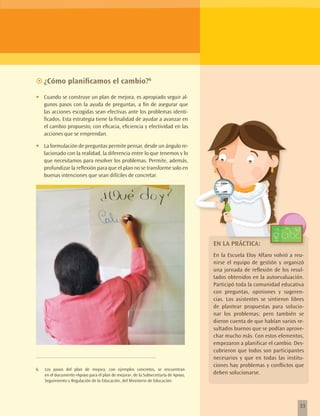 ~~¿Cómo planificamos el cambio?6

•	   Cuando se construye un plan de mejora, es apropiado seguir al-
     gunos pasos con la ayuda de preguntas, a fin de asegurar que
     las acciones escogidas sean efectivas ante los problemas identi-
     ficados. Esta estrategia tiene la finalidad de ayudar a avanzar en
     el cambio propuesto, con eficacia, eficiencia y efectividad en las
     acciones que se emprendan.

•	   La formulación de preguntas permite pensar, desde un ángulo re-
     lacionado con la realidad, la diferencia entre lo que tenemos y lo
     que necesitamos para resolver los problemas. Permite, además,
     profundizar la reflexión para que el plan no se transforme solo en
     buenas intenciones que sean difíciles de concretar.




                                                                                     EN LA PRÁCTICA:
                                                                                     En la Escuela Eloy Alfaro volvió a reu-
                                                                                     nirse el equipo de gestión y organizó
                                                                                     una jornada de reflexión de los resul-
                                                                                     tados obtenidos en la autoevaluación.
                                                                                     Participó toda la comunidad educativa
                                                                                     con preguntas, opiniones y sugeren-
                                                                                     cias. Los asistentes se sintieron libres
                                                                                     de plantear propuestas para solucio-
                                                                                     nar los problemas; pero también se
                                                                                     dieron cuenta de que habían varios re-
                                                                                     sultados buenos que se podían aprove-
                                                                                     char mucho más. Con estos elementos,
                                                                                     empezaron a planificar el cambio. Des-
                                                                                     cubrieron que todos son participantes
                                                                                     necesarios y que en todas las institu-
                                                                                     ciones hay problemas y conflictos que
6.   Los pasos del plan de mejora, con ejemplos concretos, se encuentran
     en el documento «Apoyo para el plan de mejora», de la Subsecretaría de Apoyo,   deben solucionarse.
     Seguimiento y Regulación de la Educación, del Ministerio de Educación.




                                                                                                                           33
 