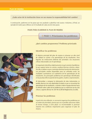 PLAN DE MEJORA



       ¡Cada actor de la institución tiene en sus manos la responsabilidad del cambio!

     A continuación, podremos ver los pasos que nos ayudarán a planificar este avance. Incluimos, al final, un
     ejemplo de matriz para rellenar con el resultado de cada uno de estos pasos.


                              PASOS PARA ELABORAR EL PLAN DE MEJORA


                                                    ~~PASO 1: Priorizamos los problemas


                                           ¿Qué cambios proponemos? Problema priorizado


                                           Identificar los problemas

                                           El objetivo principal del plan de mejora es alcanzar un alto nivel
                                           de calidad en cuanto a los aprendizajes de los estudiantes. Para
                                           lograrlo, las instituciones deberán dar prioridad a las situaciones
                                           críticas relacionadas con el aprendizaje.

                                           Es importante identificar objetivamente en qué consiste el problema;
                                           lo que supone tomar en cuenta y analizar diversos criterios y datos.
                                           Por ello, se deben cruzar y contrastar distintas fuentes de información.
                                           Los principales medios disponibles para ser utilizados serán: los
                                           resultados cuantitativos y/o cualitativos de los aprendizajes de los
                                           estudiantes, los principales problemas de aprendizaje identificados
                                           en las pruebas SER y la opinión de los padres, madres y representantes.

                                           Al intercambiar y comparar la información de estos instrumentos, es
                                           posible observar con más objetividad el estado en que se encuentran los
                                           aprendizajes de los estudiantes, y orientar a todo el equipo docente hacia
                                           la reflexión sobre cuáles de los problemas que se evidencian son los más
                                           críticos y urgentes (Revisar Art. del 184 al 209 del Reglamento a la LOEI).


                                           Priorizar los problemas

                                           A partir de esta reflexión, es necesario organizar los problemas en
                                           un orden de prioridad, puesto que no es posible solucionar todos
                                           al mismo tiempo, a corto plazo. Lo recomendable es priorizar
                                           máximo tres conflictos importantes para organizar el plan de
                                           mejora.



34
 
