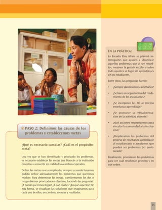 EN LA PRÁCTICA:
                                                                   La Escuela Eloy Alfaro se planteó in-
                                                                   terrogantes que ayuden a identificar
                                                                   aquellos problemas que al ser resuel-
                                                                   tos, mejoren la gestión escolar y sobre
                                                                   todo apunten al logro de aprendizajes
                                                                   de los estudiantes.

                                                                   Entre otras, las preguntas fueron:

                                                                   •	   ¿Siempre planificamos la enseñanza?

                                                                   •	   ¿Se hace un seguimiento del rendi-
                                                                        miento de los estudiantes?

                                                                   •	   ¿Se incorporan las TIC al proceso
                                                                        enseñanza-aprendizaje?

                                                                   •	   ¿Se promueve la retroalimenta-
                                                                        ción de la actividad docente?

                                                                   •	   ¿Qué acciones emprendemos para
                                                                        vincular la comunidad a la institu-
~~PASO 2: Definimos las causas de los                                   ción?
   problemas y establecemos metas
                                                                   •	   ¿Desplazamos los problemas del
                                                                        proceso de enseñanza-aprendizaje
¿Qué es necesario cambiar? ¿Cuál es el propósito-                       al estudiantado o aceptamos que
                                                                        pueden ser problemas del profe-
meta?
                                                                        sorado?
Una vez que se han identificado y priorizado los problemas,        Finalmente, priorizaron los problemas
es necesario establecer las metas que llevarán a la institución    para ver cuál resolverán primero y en
educativa a convertir en realidad los cambios esperados.           qué orden.
Definir las metas no es complicado, siempre y cuando hayamos
podido definir adecuadamente los problemas que queremos
resolver. Para determinar las metas, transformamos los dos o
tres problemas priorizados en objetivos, haciendo las preguntas:
¿A dónde queremos llegar? ¿A qué niveles? ¿En qué aspectos? De
esta forma, se visualizan las soluciones que imaginamos para
cada uno de ellos, en cambios, mejoras y resultados.



                                                                                                         35
 