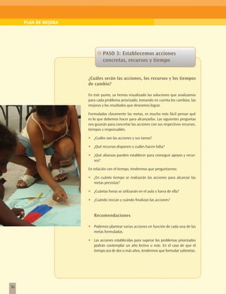 PLAN DE MEJORA




                             ~~PASO 3: Establecemos acciones
                                concretas, recursos y tiempo


                      ¿Cuáles serán las acciones, los recursos y los tiempos
                      de cambio?

                      En este punto, ya hemos visualizado las soluciones que analizamos
                      para cada problema priorizado, tomando en cuenta los cambios, las
                      mejoras y los resultados que deseamos lograr.

                      Formuladas claramente las metas, es mucho más fácil pensar qué
                      es lo que debemos hacer para alcanzarlas. Las siguientes preguntas
                      nos guiarán para concretar las acciones con sus respectivos recursos,
                      tiempos y responsables.

                      •	   ¿Cuáles son las acciones y sus tareas?

                      •	   ¿Qué recursos disponen y cuáles hacen falta?

                      •	   ¿Qué alianzas pueden establecer para conseguir apoyos y recur-
                           sos?

                      En relación con el tiempo, tendremos que preguntarnos:

                      •	   ¿En cuánto tiempo se realizarán las acciones para alcanzar las
                           metas previstas?

                      •	   ¿Cuántas horas se utilizarán en el aula y fuera de ella?

                      •	   ¿Cuándo inician y cuándo finalizan las acciones?


                           Recomendaciones

                      •	   Podemos plantear varias acciones en función de cada una de las
                           metas formuladas.

                      •	   Las acciones establecidas para superar los problemas priorizados
                           podrán contemplar un año lectivo o más. En el caso de que el
                           tiempo sea de dos o más años, tendremos que formular submetas.




36
 