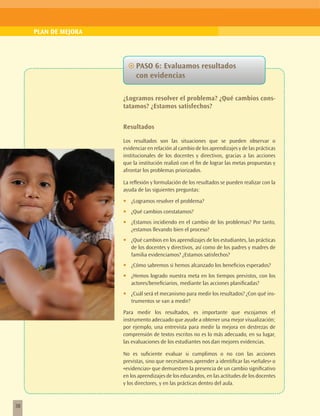 PLAN DE MEJORA




                           ~~PASO 6: Evaluamos resultados
                             con evidencias

                      ¿Logramos resolver el problema? ¿Qué cambios cons-
                      tatamos? ¿Estamos satisfechos?


                      Resultados

                      Los resultados son las situaciones que se pueden observar o
                      evidenciar en relación al cambio de los aprendizajes y de las prácticas
                      institucionales de los docentes y directivos, gracias a las acciones
                      que la institución realizó con el fin de lograr las metas propuestas y
                      afrontar los problemas priorizados.

                      La reflexión y formulación de los resultados se pueden realizar con la
                      ayuda de las siguientes preguntas:

                      •	   ¿Logramos resolver el problema?
                      •	   ¿Qué cambios constatamos?
                      •	   ¿Estamos incidiendo en el cambio de los problemas? Por tanto,
                           ¿estamos llevando bien el proceso?
                      •	   ¿Qué cambios en los aprendizajes de los estudiantes, las prácticas
                           de los docentes y directivos, así como de los padres y madres de
                           familia evidenciamos? ¿Estamos satisfechos?
                      •	   ¿Cómo sabremos si hemos alcanzado los beneficios esperados?
                      •	   ¿Hemos logrado nuestra meta en los tiempos previstos, con los
                           actores/beneficiarios, mediante las acciones planificadas?
                      •	   ¿Cuál será el mecanismo para medir los resultados? ¿Con qué ins-
                           trumentos se van a medir?

                      Para medir los resultados, es importante que escojamos el
                      instrumento adecuado que ayude a obtener una mejor visualización;
                      por ejemplo, una entrevista para medir la mejora en destrezas de
                      comprensión de textos escritos no es lo más adecuado, en su lugar,
                      las evaluaciones de los estudiantes nos dan mejores evidencias.

                      No es suficiente evaluar si cumplimos o no con las acciones
                      previstas, sino que necesitamos aprender a identificar las «señales» o
                      «evidencias» que demuestren la presencia de un cambio significativo
                      en los aprendizajes de los educandos, en las actitudes de los docentes
                      y los directores, y en las prácticas dentro del aula.



38
 