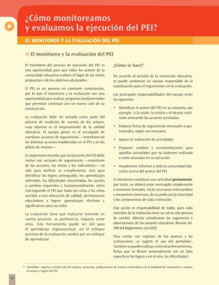 ¿Cómo monitoreamos
      y evaluamos la ejecución del PEI?
      EL MONITOREO Y LA EVALUACIÓN DEL PEI

      ~~El monitoreo y la evaluación del PEI

      El monitoreo del proceso de ejecución del PEI es                        ¿Cómo se hace?
      una oportunidad para que todos los actores de la
      comunidad educativa evalúen el logro de las metas                       De acuerdo al tamaño de la institución educativa,
      propuestas y de los objetivos alcanzados.                               se puede conformar un equipo responsable de la
                                                                              coordinación para el seguimiento y/o la evaluación.
      El PEI es un proceso en constante construcción,
      por lo que el monitoreo y la evaluación son una                         Las principales responsabilidades del equipo serán
      oportunidad para realizar preguntas fundamentales                       las siguientes:
      que permitan continuar con un nuevo ciclo de su
      construcción.                                                           •	   Identificar el avance del PEI en su conjunto, por
                                                                                   ejemplo: si la visión, la misión y el ideario conti-
      La evaluación debe ser tomada como parte del                                 núan animando las acciones acordadas.
      proceso de rendición de cuentas de los actores,
      cuyo objetivo es el mejoramiento de la calidad                          •	   Elaborar fichas de seguimiento mensuales o qui-
      educativa. El equipo gestor es el encargado de                               mestrales, según sea necesario.
      coordinar acciones de seguimiento —monitoreo de
                                                                              •	   Apoyar la realización de actividades.
      las distintas acciones establecidas en el PEI y en los
      planes de mejora—.                                                      •	   Proponer cambios y recomendaciones para
                                                                                   aquellas actividades que no hubieren realizado
      Es importante recordar que la ejecución del PEI debe
                                                                                   o estén atrasadas en su ejecución.
      contar con acciones de seguimiento —monitoreo
      de las acciones, las metas y los indicadores— no                        •	   Anualmente informar a toda la comunidad edu-
      solo para verificar su cumplimiento, sino para                               cativa acerca del avance del PEI.
      identificar los logros conseguidos, los aprendizajes
      obtenidos, las dificultades encontradas, los ajustes                    El monitoreo constituye una actividad permanente,
      o cambios requeridos y, fundamentalmente, cómo                          por tanto, no deberá estar restringido simplemente
      está logrando el PEI que todos los niños y las niñas                    a reuniones formales. Serán necesarios intercambios
      accedan a una educación de calidad, permanezcan                         y encuentros continuos, de acuerdo con la necesidad
      educándose y logren aprendizajes efectivos y                            y los compromisos de cada institución.
      significativos para sus vidas.
                                                                              Esta acción es responsabilidad de todos, pues cada
      La evaluación tiene que realizarse teniendo en                          miembro de la institución tiene un rol en este proceso
      cuenta procesos, su pertinencia, impacto, entre                         de cambio. Además considerarán las sugerencias y
      otros. Esta herramienta puede ser útil para                             observaciones de los asesores educativos (Revisar Art.
      el aprendizaje organizacional, así el enfoque                           309 del Reglamento a la LOEI).
      punitivo de la evaluación cambia por un enfoque
                                                                              Para contar con registros de los avances y las
      de aprendizaje.
                                                                              realizaciones, se sugiere el uso del portafolio7.
                                                                              También se pueden utilizar, entre otras herramientas,
                                                                              fichas que se llenen semanalmente (en un lado
                                                                              especificar los logros y en el otro, las dificultades).

     7. Portafolio: registro y recolección de trabajos, proyectos, publicaciones de manera sistemática con la finalidad de monitorear y evaluar
        el avance y logros del PEI.

42
 