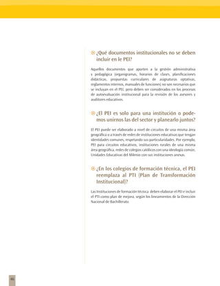 ~~¿Qué documentos institucionales no se deben
        incluir en le PEI?
     Aquellos documentos que aporten a la gestión administrativa
     y pedagógica (organigramas, horarios de clases, planificaciones
     didácticas, propuestas curriculares de asignaturas optativas,
     reglamentos internos, manuales de funciones) no son necesarios que
     se incluyan en el PEI, pero deben ser considerados en los procesos
     de autoevaluación institucional para la revisión de los asesores y
     auditores educativos.


     ~~¿El PEI es solo para una institución o pode-
        mos unirnos las del sector y planearlo juntos?
     El PEI puede ser elaborado a nivel de circuitos de una misma área
     geográfica o a través de redes de instituciones educativas que tengan
     identidades comunes, respetando sus particularidades. Por ejemplo,
     PEI para circuitos educativos, instituciones rurales de una misma
     área geográfica, redes de colegios católicos con una ideología común,
     Unidades Educativas del Milenio con sus instituciones anexas.


     ~~¿En los colegios de formación técnica, el PEI
        reemplaza al PTI (Plan de Transformación
        Institucional)?
     Las Instituciones de formación técnica deben elaborar el PEI e incluir
     el PTI como plan de mejora, según los lineamientos de la Dirección
     Nacional de Bachillerato.




46
 
