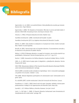Bibliografía


  Aguerrondo, I. et. al. (2002). La escuela del futuro. Cómo planifican las escuelas que innovan.
  Buenos Aires. Paper Editores.

  Aguerrondo, I. (2008). The Dynamics of Innovation: Why does it survive and what makes it
  function. OECD-CERI, Innovating to learn, learning to innovate. París.

  Antunez, S. (1996). El Proyecto Educativo de Centro. Madrid. Grao.

  Asamblea Constituyente (2008). Constitución del Ecuador. Ecuador.
  Asamblea Constituyente (2011) Ley Orgánica Intercultural de Educación. Ecuador.

  Beltrán, R. (2009). Cómo diseñar la evaluación en el proyecto de Centro. Diseño Curricular
  Base. Madrid. Escuela Española.

  Birvelli, M. (2001). Nuevos/viejos roles en la gestión educativa. El asesoramiento curricular y
  los directivos en los procesos de cambio. Rosario.

  Bolívar, A. (2010) El liderazgo educativo y su papel en la mejora: una revisión actual de sus
  posibilidades y limitaciones. Revista Psicoperspectivas, vol. 9, N.° 2, pp. 9-33.

  Bracho, T. (2009). Innovación en la Política Educativa. Escuelas de Calidad. México. FLACSO.

  CARE, et. al. (2005) Guía de apoyo para el diagnóstico y planificación educativa. Revista
  Proyecto SOY. Quito.

  CIDE (1998). Manual para elaborar el Plan Anual de Desarrollo Educativo Municipal (PADEM),
  como instrumento de planificación. Santiago.

  EDUCA (2009). La Gestión escolar centrada en el aprendizaje. «Serie: innovando la pedagogía
  y la gestión en la escuela», módulo 1. Lima.

  FAO (2008). Manual diagnóstico participativo de comunicación rural. Comenzando con la
  gente. Quito.

  FE y ALEGRÍA (2007). Gestión institucional. Colección Formación de Directivos. Caracas.

  Grundmann, G. Y Stahl, J. (2002) Como la sal en la sopa. Conceptos, métodos y técnicas para
  profesionalizar el trabajo en las organizaciones de desarrollo. Quito. Abya-Yala.

  Guendel, L. (s/f). Políticas Públicas y Derechos Humanos. San José. Unicef.

  Lavín, S. y Del Solar, S. (2000). El Proyecto Educativo Institucional como herramienta de
  transformación de la vida escolar. Santiago. PIIE.




                                                                                                    47
 