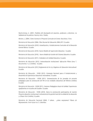 Martin-Kniep, G. (2001). Porfolios del desempeño de maestros, profesores y directivos. La
     Sabiduría de la práctica. Buenos Aires. Paidós.

     Mestres, J. (2004). Cómo Construir el Proyecto Curricular de Centro. Barcelona. Vives.

     Ministerio de Educación (2006). Plan Decenal de Educación 2006-2015. Ecuador.
     Ministerio de Educación (2010). Actualización y Fortalecimiento Curricular de la Educación
     General Básica. Ecuador.

     Ministerio de Educación (2010). Nuevo Modelo de Supervisión Educativa. Ecuador.

     Ministerio de Educación (2010). Nuevo Modelo de Gestión del Sistema Educativo. Ecuador.

     Ministerio de Educación (2011). Estándares de Calidad Educativa. Ecuador.

     Ministerio de Educación (2012). Autoevaluación institucional. Aplicación Piloto Zona 7,
     documentos 1 y 2 (inédito). Ecuador.

     Ministerio de Educación (2012) Reglamento de la Ley Orgánica de Educación Intercultural.
     Ecuador.

     Ministerio de Educación - VVOB (2012). Estrategia Nacional para el Fortalecimiento y
     Desarrollo de Experiencias Educativas Innovadoras. Ecuador.
     Ministerio de Educación - VVOB (2011). Sistematización de las jornadas de asesoría
     pedagógica para la construcción del PEI en las Unidades Educativas del Milenio (inédito)
     Ecuador.

     Ministerio de Educación - VVOB (2011). Caminos Pedagógicos hacia la Calidad. Experiencias
     significativas en escuelas del Ecuador. Ecuador.

     Ministerio de Educación - VVOB (2010). Hacia la construcción participativa de nuestro
     Proyecto educativo institucional, instrumento de la gestión local de la calidad de la educación
     y el Buen Vivir (inédito). Ecuador.

     Ministerio de Educación Nacional (2004). Y ahora… ¿cómo mejoramos? Planes de
     Mejoramiento. Serie Guías N.o 5. Colombia.




48
 
