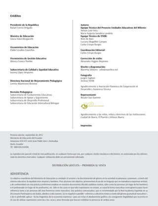 Créditos

Presidente de la República                                                        Autores
Rafael Correa Delgado                                                             Equipo Técnico del Proyecto Unidades Educativas del Milenio:
                                                                                  Nelson Loor Vera
                                                                                  María Augusta Sanabria Landeta
Ministra de Educación                                                             Equipo Técnico de VVOB:
Gloria Vidal Illingworth                                                          Wim De Boer
                                                                                  Luciano Mogollón Campos
                                                                                  Carlos Crespo Burgos
Viceministro de Educación
Pablo Cevallos Estarellas                                                         Coordinación Editorial:
                                                                                  Carlos Crespo Burgos

Viceministra de Gestión Educativa                                                 Corrección de estilo:
Mónica Franco Pombo                                                               Alexandra Higgins Bejarano

                                                                                  Diseño y diagramación:
Subsecretaria de Calidad y Equidad Educativa                                      Mantrha Editores · info@manthra.net
Ivanna López Ampuero
                                                                                  Fotografía
                                                                                  Jurgen Taghon
Directora Nacional de Mejoramiento Pedagógico                                     Archivo VVOB
Lorena Altamirano Reinoso
                                                                                  Agradecimiento a Asociación Flamenca de Cooperación al
                                                                                  Desarrollo y Asistencia Técnica
Revisión Pedagógica:
Subsecretaria de Fundamentos Educativos                                           Representante
Subsecretaria de Apoyo y Seguimiento                                              Wouter Van Damme
Subsecretaria de Desarrollo Profesional
Subsecretaria de Educación Intercultural Bilingue



                                                                                  Agradecimiento a las niñas, niños y directivos de las instituciones:
                                                                                  Ciudad de Ibarra, El Puente y Velasco Ibarra.


                                                                                  Impresión:


Primera edición, septiembre de 2012
Ministerio de Educación del Ecuador
Amazonas N34-451 entre Juan Pablo Sánz y Atahualpa
Quito, Ecuador
Tlf. 1800 EDUCACIÓN


La reproducción parcial o total de esta publicación, en cualquier forma que sea, por cualquier medio mecánico o electrónico, no autorizada por los editores,
viola los derechos reservados. Cualquier utilización debe ser previamente solicitada.


                                                 DISTRIBUCIÓN GRATUITA – PROHIBIDA SU VENTA


ADVERTENCIA
Un objetivo manifiesto del Ministerio de Educación es combatir el sexismo y la discriminación de género en la sociedad ecuatoriana y promover, a través del
sistema educativo, la equidad entre mujeres y hombres. Para alcanzar este objetivo, promovemos el uso de un lenguaje que no reproduzca esquemas sexistas,
y de conformidad con esta práctica preferimos emplear en nuestros documentos oficiales palabras neutras, tales como las personas (en lugar de los hombres)
o el profesorado (en lugar de los profesores), etc. Sólo en los casos en que tales expresiones no existan, se usará la forma masculina como génerica para hacer
referencia tanto a las personas del sexo femenino como masculino. Esta práctica comunicativa, que es recomendada por la Real Academia Española en su
Diccionario Panhispánico de Dudas, obedece a dos razones: (a) en español es posible <referirse a colectivos mixtos a través del género gramatical masculino>,
y (b) es preferible aplicar <la ley lingüística de la economía expresiva> para así evitar el abultamiento gráfico y la consiguiente ilegibilidad que ocurriría en
el caso de utilizar expresiones como las y los, os/as y otras fórmulas que buscan visibilizar la presencia de ambos sexos.
 