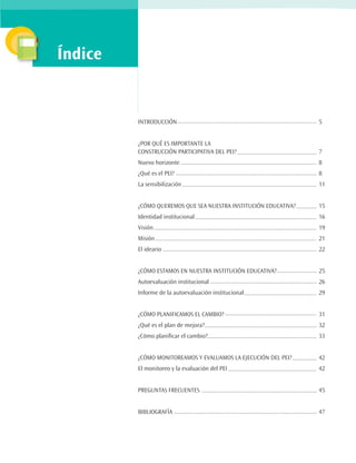 Índice


         INTRODUCCIÓN 							5


         ¿POR QUÉ ES IMPORTANTE LA
         CONSTRUCCIÓN PARTICIPATIVA DEL PEI? 				                  7
         Nuevo horizonte 							8
         ¿Qué es el PEI? 							8
         La sensibilización 							11


         ¿CÓMO QUEREMOS QUE SEA NUESTRA INSTITUCIÓN EDUCATIVA? 	   15
         Identidad institucional 						16
         Visión 								19
         Misión								21
         El ideario 							22


         ¿CÓMO ESTAMOS EN NUESTRA INSTITUCIÓN EDUCATIVA? 		        25
         Autoevaluación institucional 					26
         Informe de la autoevaluación institucional 				           29


         ¿CÓMO PLANIFICAMOS EL CAMBIO? 					                       31
         ¿Qué es el plan de mejora? 					                          32
         ¿Cómo planificar el cambio? 					                         33


         ¿CÓMO MONITOREAMOS Y EVALUAMOS LA EJECUCIÓN DEL PEI? 		   42
         El monitoreo y la evaluación del PEI 				42


         PREGUNTAS FRECUENTES						45


         BIBLIOGRAFÍA							47
 