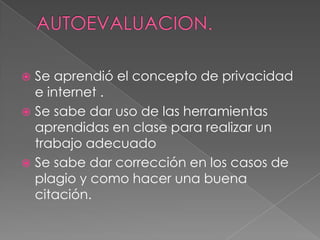 AUTOEVALUACION.Se aprendió el concepto de privacidad e internet .Se sabe dar uso de las herramientas aprendidas en clase para realizar un trabajo adecuadoSe sabe dar corrección en los casos de plagio y como hacer una buena citación.