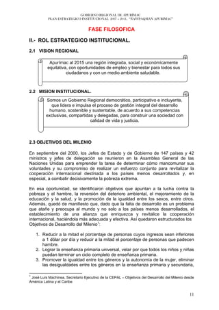 GOBIERNO REGIONAL DE APURÍMAC
           PLAN ESTRATEGICO INSTITUCIONAL 2007 – 2011, “ÑAWPAQMAN APURIMAC”


                                   FASE FILOSOFICA

II.- ROL ESTRATEGICO INSTITUCIONAL.

2.1 VISION REGIONAL

           Apurímac al 2015 una región integrada, social y económicamente
          equitativa, con oportunidades de empleo y bienestar para todos sus
                    ciudadanos y con un medio ambiente saludable.



2.2 MISION INSTITUCIONAL.
          Somos un Gobierno Regional democrático, participativo e incluyente,
            que lidera e impulsa el proceso de gestión integral del desarrollo
           humano, sostenible y sustentable, de acuerdo a sus competencias
          exclusivas, compartidas y delegadas, para construir una sociedad con
                                calidad de vida y justicia.



2.3 OBJETIVOS DEL MILENIO

En septiembre del 2000, los Jefes de Estado y de Gobierno de 147 países y 42
ministros y jefes de delegación se reunieron en la Asamblea General de las
Naciones Unidas para emprender la tarea de determinar cómo mancomunar sus
voluntades y su compromiso de realizar un esfuerzo conjunto para revitalizar la
cooperación internacional destinada a los países menos desarrollados y, en
especial, a combatir decisivamente la pobreza extrema.

En esa oportunidad, se identificaron objetivos que apuntan a la lucha contra la
pobreza y el hambre, la reversión del deterioro ambiental, el mejoramiento de la
educación y la salud, y la promoción de la igualdad entre los sexos, entre otros.
Además, quedó de manifiesto que, dado que la falta de desarrollo es un problema
que atañe y preocupa al mundo y no solo a los países menos desarrollados, el
establecimiento de una alianza que enriquezca y revitalice la cooperación
internacional, haciéndola más adecuada y efectiva. Así quedaron estructurados los
Objetivos de Desarrollo del Milenio1:

    1. Reducir a la mitad el porcentaje de personas cuyos ingresos sean inferiores
       a 1 dólar por día y reducir a la mitad el porcentaje de personas que padecen
       hambre.
    2. Lograr la enseñanza primaria universal, velar por que todos los niños y niñas
       puedan terminar un ciclo completo de enseñanza primaria.
    3. Promover la igualdad entre los géneros y la autonomía de la mujer, eliminar
       las desigualdades entre los géneros en la enseñanza primaria y secundaria,

1
 José Luís Machinea, Secretario Ejecutivo de la CEPAL – Objetivos del Desarrollo del Milenio desde
América Latina y el Caribe


                                                                                               11
 