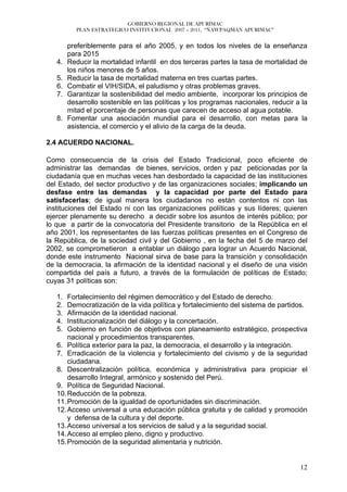 GOBIERNO REGIONAL DE APURÍMAC
          PLAN ESTRATEGICO INSTITUCIONAL 2007 – 2011, “ÑAWPAQMAN APURIMAC”


        preferiblemente para el año 2005, y en todos los niveles de la enseñanza
        para 2015
   4.   Reducir la mortalidad infantil en dos terceras partes la tasa de mortalidad de
        los niños menores de 5 años.
   5.   Reducir la tasa de mortalidad materna en tres cuartas partes.
   6.   Combatir el VIH/SIDA, el paludismo y otras problemas graves.
   7.   Garantizar la sostenibilidad del medio ambiente, incorporar los principios de
        desarrollo sostenible en las políticas y los programas nacionales, reducir a la
        mitad el porcentaje de personas que carecen de acceso al agua potable.
   8.   Fomentar una asociación mundial para el desarrollo, con metas para la
        asistencia, el comercio y el alivio de la carga de la deuda.

2.4 ACUERDO NACIONAL.

Como consecuencia de la crisis del Estado Tradicional, poco eficiente de
administrar las demandas de bienes, servicios, orden y paz peticionadas por la
ciudadanía que en muchas veces han desbordado la capacidad de las instituciones
del Estado, del sector productivo y de las organizaciones sociales; implicando un
desfase entre las demandas y la capacidad por parte del Estado para
satisfacerlas; de igual manera los ciudadanos no están contentos ni con las
instituciones del Estado ni con las organizaciones políticas y sus líderes; quieren
ejercer plenamente su derecho a decidir sobre los asuntos de interés público; por
lo que a partir de la convocatoria del Presidente transitorio de la República en el
año 2001, los representantes de las fuerzas políticas presentes en el Congreso de
la República, de la sociedad civil y del Gobierno , en la fecha del 5 de marzo del
2002, se comprometieron a entablar un diálogo para lograr un Acuerdo Nacional,
donde este instrumento Nacional sirva de base para la transición y consolidación
de la democracia, la afirmación de la identidad nacional y el diseño de una visión
compartida del país a futuro, a través de la formulación de políticas de Estado;
cuyas 31 políticas son:

   1.  Fortalecimiento del régimen democrático y del Estado de derecho.
   2.  Democratización de la vida política y fortalecimiento del sistema de partidos.
   3.  Afirmación de la identidad nacional.
   4.  Institucionalización del diálogo y la concertación.
   5.  Gobierno en función de objetivos con planeamiento estratégico, prospectiva
       nacional y procedimientos transparentes.
   6. Política exterior para la paz, la democracia, el desarrollo y la integración.
   7. Erradicación de la violencia y fortalecimiento del civismo y de la seguridad
       ciudadana.
   8. Descentralización política, económica y administrativa para propiciar el
       desarrollo Integral, armónico y sostenido del Perú.
   9. Política de Seguridad Nacional.
   10. Reducción de la pobreza.
   11. Promoción de la igualdad de oportunidades sin discriminación.
   12. Acceso universal a una educación pública gratuita y de calidad y promoción
       y defensa de la cultura y del deporte.
   13. Acceso universal a los servicios de salud y a la seguridad social.
   14. Acceso al empleo pleno, digno y productivo.
   15. Promoción de la seguridad alimentaria y nutrición.


                                                                                    12
 