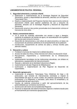 GOBIERNO REGIONAL DE APURÍMAC
         PLAN ESTRATEGICO INSTITUCIONAL 2007 – 2011, “ÑAWPAQMAN APURIMAC”


LINEAMIENTOS DE POLITICA REGIONAL:

1. Seguridad alimentaria y nutrición infantil
   • Elaboración e implementación de la Estrategia Regional de Seguridad
     Alimentaria, acceso y disponibilidad de alimentos, alienado con el Programa
     Tarpunapaq Yacu.
   • Diseño e implementación del Programa Hambre Cero para la lucha contra la
     desnutrición infantil, para resolver problemas de uso y consumo de
     alimentos, alineado con la Estrategia Regional y Nacional de Seguridad
     Alimentaria.
   • Disminución anual en dos puntos porcentuales de la desnutrición crónica en
     menores de cinco años.

2. Salud y saneamiento básico
   • 10 % anual de viviendas adicionales con acceso a agua y desagüe,
     mediante la ampliación de fuentes de agua y la racionalización de la gestión
     del recurso para consumo humano.
   • Desarrollo de intervenciones y una cultura de salud preventiva, en base a la
     incorporación de prácticas sanitarias en el comportamiento de la población.
   • Construcción, equipamiento de centros de salud y clínicas móviles para
     atención médica.

3. Educación y cultura
   • Fortalecer el proceso de mejora de la calidad educativa.
   • Acceso de todos los niños y niñas menores de 5 años a la educación inicial.
   • Recuperación, mejoramiento y mantenimiento de la infraestructura
     educativa.
   • Implementación tecnológica de las instituciones educativas, con énfasis en
     laboratorios y equipamiento de intercomunicación.
   • Rescate y valoración de la Identidad Cultural de la Región.
   • Implementación del plan Regional de Alfabetización.
   • Culminación e implementación de Plan Regional de Desarrollo de
     Capacidades.

4. Desarrollo agropecuario
   • Implementar el programa Tarpunapaq Yacu (Sistemas de riego y de
     producción), que consiste de intervenciones orientadas a mejorar la
     disponibilidad del agua en zonas rurales, las prácticas agronómicas de los
     productores y la integración a mercados, para elevar la rentabilidad y la
     competitividad del agro apurimeño.
   • Impulso de cadenas productivas a partir del aprovechamiento de las
     potencialidades por corredores económicos.
   • Construcción del Centro de Competitividad Regional.
   • Promover el desarrollo del sistema financiero regional a mediana escala para
     el financiamiento de inversiones agropecuarias.




                                                                              14
 