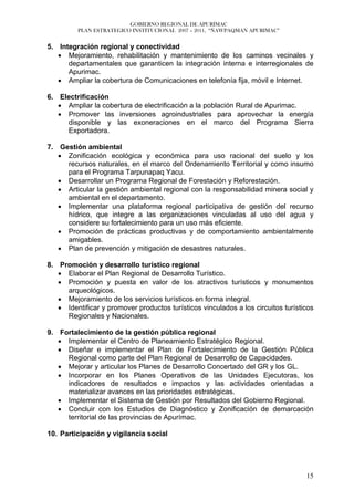 GOBIERNO REGIONAL DE APURÍMAC
         PLAN ESTRATEGICO INSTITUCIONAL 2007 – 2011, “ÑAWPAQMAN APURIMAC”


5. Integración regional y conectividad
   • Mejoramiento, rehabilitación y mantenimiento de los caminos vecinales y
      departamentales que garanticen la integración interna e interregionales de
      Apurimac.
   • Ampliar la cobertura de Comunicaciones en telefonía fija, móvil e Internet.

6. Electrificación
   • Ampliar la cobertura de electrificación a la población Rural de Apurimac.
   • Promover las inversiones agroindustriales para aprovechar la energía
     disponible y las exoneraciones en el marco del Programa Sierra
     Exportadora.

7. Gestión ambiental
   • Zonificación ecológica y económica para uso racional del suelo y los
     recursos naturales, en el marco del Ordenamiento Territorial y como insumo
     para el Programa Tarpunapaq Yacu.
   • Desarrollar un Programa Regional de Forestación y Reforestación.
   • Articular la gestión ambiental regional con la responsabilidad minera social y
     ambiental en el departamento.
   • Implementar una plataforma regional participativa de gestión del recurso
     hídrico, que integre a las organizaciones vinculadas al uso del agua y
     considere su fortalecimiento para un uso más eficiente.
   • Promoción de prácticas productivas y de comportamiento ambientalmente
     amigables.
   • Plan de prevención y mitigación de desastres naturales.

8. Promoción y desarrollo turístico regional
   • Elaborar el Plan Regional de Desarrollo Turístico.
   • Promoción y puesta en valor de los atractivos turísticos y monumentos
     arqueológicos.
   • Mejoramiento de los servicios turísticos en forma integral.
   • Identificar y promover productos turísticos vinculados a los circuitos turísticos
     Regionales y Nacionales.

9. Fortalecimiento de la gestión pública regional
   • Implementar el Centro de Planeamiento Estratégico Regional.
   • Diseñar e implementar el Plan de Fortalecimiento de la Gestión Pública
     Regional como parte del Plan Regional de Desarrollo de Capacidades.
   • Mejorar y articular los Planes de Desarrollo Concertado del GR y los GL.
   • Incorporar en los Planes Operativos de las Unidades Ejecutoras, los
     indicadores de resultados e impactos y las actividades orientadas a
     materializar avances en las prioridades estratégicas.
   • Implementar el Sistema de Gestión por Resultados del Gobierno Regional.
   • Concluir con los Estudios de Diagnóstico y Zonificación de demarcación
     territorial de las provincias de Apurímac.

10. Participación y vigilancia social




                                                                                   15
 