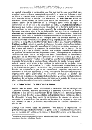 GOBIERNO REGIONAL DE APURÍMAC
           PLAN ESTRATEGICO INSTITUCIONAL 2007 – 2011, “ÑAWPAQMAN APURIMAC”


de capital, materiales e inmateriales, con los que cuenta una comunidad para
movilizarlos en pos de una estrategia de desarrollo) y la capacidad de la comunidad
de liderar el proceso, en otras palabras, el enfoque considera al territorio como un
todo interrelacionado e incluye los elementos de: Participación social (el
desarrollo como proceso de construcción social con participación de todos los
actores locales en la definición de la estrategia como forma de lograr su
compromiso en el proceso y la apropiación de éste), la multidimensionalidad
(considera que múltiples dimensiones interactúan en el territorio delineando las
características de esa realidad socio espacial), la multisectorialidad (pretende
favorecer una mirada integral del territorio en términos económicos y sociales), la
visión de una economía de territorio (entendido como fortalecimiento de la base
económica local, tanto a través de la diversificación de las actividades productivas
como del aprovechamiento de las sinergias entre los diversos sectores y de
encadenamientos entre actividades productivas y no productivas, con el objetivo de
aumentar la competitividad del territorio) y búsqueda de una mayor coincidencia
institucionalidad (referido a aquellas instituciones formales o informales creadas a
partir del proceso de desarrollo que reflejan el nivel de concertación alcanzado por
los actores del territorio y aseguran la sostenibilidad, en el tiempo, de las
estrategias y acciones acordadas), también este enfoque pretende la integración
de políticas sectoriales con las propuestas locales, convergencia del enfoque de
“arriba hacia abajo” con el “de bajo hacia arriba” considerando las demandas y
propuestas de los diferentes actores presentes en el territorio; enfoque que articula
las dimensiones urbana y rural en forma orgánica y conformar unidades territoriales
integrada, fortaleciendo la identidad local; valoración del capital humano, social y
natural; otorgar importancia a las políticas de ordenamiento territorial, como
complemento de la descentralización y reflejo de una mayor autonomía de acción
y capacidad de autogestión del territorio; de igual manera pretende superar el
modelo de compensación por el de cooperación, cogestión, responsabilidad
compartida e inclusión económica y social; considera la innovación tecnológica y
organizacional como promotores de desarrollo; promueve la gestión del
conocimiento fortaleciendo las capacidades culturales y políticas institucionales de
los actores del territorio y que la institución participe como un actor del proceso, con
el rol que le asigne el medo en cada experiencia particular3

2.6.2.- ENFOQUE DEL DESARROLLO HUMANO.

Desde 1990, el PNUD viene difundiendo y trabajando con el paradigma de
“Desarrollo humano”, mediante este enfoque el desarrollo humano es un proceso
mediante el cual se busca la ampliación de las oportunidades para las personas,
aumentando sus derechos y capacidades. Este proceso incluye varios aspectos de
la interacción humana, tales como: la participación, la equidad de género, la
seguridad, la sostenibilidad, las garantías de los derechos humanos y otros, que
son reconocidos por la gente como necesarios para ser creativos, productivos y
vivir en paz.

Amartya Sen, Premio Nóbel de Economía 1998 destaca la importancia de
potenciar las capacidades humanas de la gente, como el fin del desarrollo; mientras
que los ingresos, son vistos como medios. El desarrollo humano toma distancia de
3
 Enfoque de Desarrollo Territorial, Programa Nacional de Apoyo al Desarrollo de los Territorios,
coordinador: Ing. Agr. Julio César Capullo.


                                                                                                   18
 