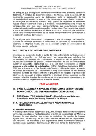 GOBIERNO REGIONAL DE APURÍMAC
         PLAN ESTRATEGICO INSTITUCIONAL 2007 – 2011, “ÑAWPAQMAN APURIMAC”


los enfoques que privilegian el crecimiento económico como elemento central del
desarrollo. Al enfoque de desarrollo humano le interesa, tanto la generación de
crecimiento económico como su distribución; tanto la satisfacción de las
necesidades básicas como el espectro total de las aspiraciones básicas humanas.
El paradigma del desarrollo humano hoy, postula la necesidad de establecer
nuevas relaciones entre el estado y el mercado, considerándolos como fuerzas no
contrapuestas, sino mas bien complementarias, que conjuntamente podrían
resolver el agudo problema del desempleo y subempleo . Esta perspectiva, apunta
a buscar la combinación entre la eficiencia económica individual y la solidaridad
social, junto con el fortalecimiento de las redes de seguridad social para atender a
la población excluida del mercado.

El paradigma esta íntimamente compenetrado con el concepto de seguridad
humana. Se entiende ésta como la protección a las personas, no solamente en su
soberanía o integridad física, sino en la acepción amplia de preservación de
derechos, valores y culturas.

2.6.3.- ENFOQUE DEL DESARROLLO SOSTENIBLE

El enfoque de desarrollo desde el punto de vista ambientalista puntualiza que el
desarrollo sostenible     es definido como "un desarrollo que satisface las
necesidades del presente sin comprometer la capacidad de las generaciones
futuras para satisfacer las propias", enfoque mediante la cual las comunidades
buscan el desarrollo económico que a la vez sean beneficiosos al medio
ambiente y a la calidad de vida locales. El Plan Estratégico Institucional 2007 –
2011 esta articulado en el Eje Temático de Territorio y Medio Ambiente, y en este
eje trabaja el Programa de “Pachamama Kuyaq” (Uso racional de los recursos
naturales, cuidado del medio ambiente y prevención de riesgos) y persigue los
objetivos de preservar el medio ambiente y promover el uso sostenible de los
recursos naturales, impulsar la explotación de recursos mineros, energéticos y su
transformación con responsabilidad ambiental y social.

                               FASE ANALITICA

III.- FASE ANALITICA A NIVEL DE PROGRAMAS ESTRATEGICOS;
      DIAGNOSTICO DEL DEPARTAMENTO DE APURIMAC.

3.1 PROGRAMA “PACHAMAMA KUYAQ” – Uso de Recursos Naturales,
    Cuidado del Medio Ambiente y Prevención de Riesgos.

3.1.1. RECURSOS FORESTALES, HÍDRICO Y ÁREAS NATURALES
       PROTEGIDAS.

a) Recursos Forestales.
A nivel departamental se observa que el 62.14% del total de la superficie disponible
son tierras ocupadas por Pastos Naturales, el 9.09% es representado por Montes y
Bosques; lo que significa que existe la posibilidad de ampliar la frontera
agropecuaria. Sin embargo los recursos forestales explotables del departamento
son limitados; los existentes y más significativos están mayormente referidos a
plantaciones de eucaliptos diseminadas en diferentes zonas del departamento.


                                                                                 19
 