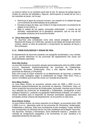 GOBIERNO REGIONAL DE APURÍMAC
         PLAN ESTRATEGICO INSTITUCIONAL 2007 – 2011, “ÑAWPAQMAN APURIMAC”


La reserva hídrica no se mantiene igual todo el año. En épocas de estiaje baja los
niveles de volumen de bofedales y lagunas, disminuyendo el caudal de los ríos y
los manantes se secan, con lo que:

   •   Disminuye el agua de consumo humano, con impacto en la calidad del agua
       y el incremento de enfermedades de la población.
   •   Escasea el agua de riego, que incide en la baja producción y la presencia de
       plagas en los cultivos, y
   •   Baja la calidad de los pastos, provocado enfermedad y muerte de los
       animales, especialmente de la ganadería campesina, que es uno de los
       principales sustentos de la economía familiar.

c) Áreas Naturales Protegidas.
   En Apurímac esta considerado como área natural protegida el Santuario
   Nacional del Ampay con 3,635 Has, ubicado en las faldas del nevado del mismo
   nombre, siendo un área de protección y conservación de especies de fauna y
   flora (Intimpas).

3.1.2. PISOS ECOLÓGICOS Y ZONAS DE VIDA.

El departamento de Apurímac presenta una topografía accidentada y muy variada,
lo que permite diferenciar en las provincias del departamento tres zonas con
particularidades especiales:

Zona Alto Andina
La zona Alto Andina se encuentra ubicada aproximadamente entre los 4000 a 5000
m.s.n.m, abarcando predominantemente las provincias de Cotabambas,
Antabamba, Aymaraes, Andahuaylas, Grau y solo algunos distritos de las
provincias de Abancay y Chincheros.
Esta zona ocupa la mayor extensión en el departamento de Apurímac y presenta
diversos pisos ecológicos según la clasificación de Pulgar Vidal (Suni, Puna y
Janca o Cordillera) que le permite contar con variedad de productos.

Zona Meso Andina
La zona Meso Andina se encuentra ubicada entre los 2000 y 4000 m.s.n.m,
abarcando predominantemente las provincias de Abancay, Chincheros, Grau; en
menor proporción las provincias de Andahuaylas, Aymaraes, mientras que en forma
muy reducida las provincias de Antabamba y Cotabambas, corresponde al piso
ecológico Quechua y presenta una geografía relativamente ondulada, con suelos y
climas favorables para el desarrollo de diversas actividades agropecuarias, los
principales centros urbanos del departamento se encuentran en esta zona.

Zona Inferior Andina
La zona Inferior Andina, de menor extensión en la Región, se encuentra entre 1000
y 2000 m.s.n.m., abarcando parte de las provincias de Chincheros, Andahuaylas,
Cotabambas y Abancay. Esta zona corresponde al piso ecológico Yunga, territorio
que corresponde a la ubicación de los ríos más caudalosos de la Región: Apurímac,
ríos Apurímac, Pampas y Pachachaca. Zona netamente tropical y presenta una
variedad de configuración topográfica y de microclimas, lo cual beneficia a la
capacidad productiva de esta zona.


                                                                                21
 