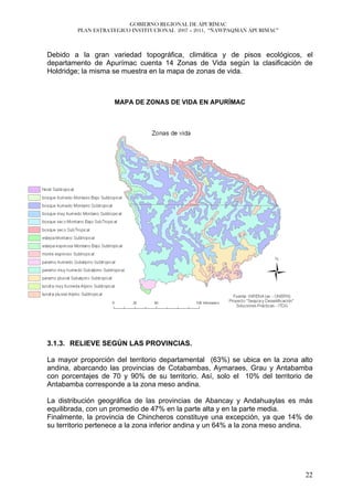GOBIERNO REGIONAL DE APURÍMAC
         PLAN ESTRATEGICO INSTITUCIONAL 2007 – 2011, “ÑAWPAQMAN APURIMAC”



Debido a la gran variedad topográfica, climática y de pisos ecológicos, el
departamento de Apurímac cuenta 14 Zonas de Vida según la clasificación de
Holdridge; la misma se muestra en la mapa de zonas de vida.



                    MAPA DE ZONAS DE VIDA EN APURÍMAC




3.1.3. RELIEVE SEGÚN LAS PROVINCIAS.

La mayor proporción del territorio departamental (63%) se ubica en la zona alto
andina, abarcando las provincias de Cotabambas, Aymaraes, Grau y Antabamba
con porcentajes de 70 y 90% de su territorio. Así, solo el 10% del territorio de
Antabamba corresponde a la zona meso andina.

La distribución geográfica de las provincias de Abancay y Andahuaylas es más
equilibrada, con un promedio de 47% en la parte alta y en la parte media.
Finalmente, la provincia de Chincheros constituye una excepción, ya que 14% de
su territorio pertenece a la zona inferior andina y un 64% a la zona meso andina.




                                                                              22
 