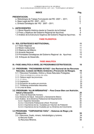 GOBIERNO REGIONAL DE APURÍMAC
         PLAN ESTRATEGICO INSTITUCIONAL 2007 – 2011, “ÑAWPAQMAN APURIMAC”


                            INDICE                                           Pág.

PRESENTACION.                                                                 2
  a. Metodología de Trabajo Formulación del PEI 2007 – 2011.                  5
  b. Base Legal del PEI 2007 – 2011.                                          6
  c. Síntesis Estratégico del PEI 2007 – 2011.                                7

I.- ANTECEDENTES                                                               8
    1.1 Breve Reseña Histórica desde la Creación de la Entidad                 8
    1.2 Fines y Objetivos del Gobierno Regional de Apurímac.                   9
    1.3 Análisis de la Estructura Orgánica del Gobierno Regional Apurímac.    10

                                 FASE FILOSOFICA

II.- ROL ESTRATEGICO INSTITUCIONAL.                                           11
     2.1 Visión Regional                                                      11
     2.2 Misión Institucional.                                                11
     2.3 Objetivos del Milenio                                                11
     2.4 Acuerdo Nacional.                                                    12
     2.5 Prioridades Estratégicas del Gobierno Regional de Apurímac           13
     2.6 Enfoques de Desarrollo.                                              16

                                  FASE ANALITICA
III.- FASE ANALITICA A NIVEL DE PROGRAMAS ESTRATEGICOS.                       19

3.1 PROGRAMA “PACHAMAMA KUYAQ”- Uso Racional de los Recursos
    Naturales, Cuidado del Medio Ambiente y Prevención de Riesgos.  19
   3.1.1 Recursos Forestales, Hídrico y Áreas Naturales Protegidas. 19
   3.1.2 Pisos ecológicos y zonas de vida.                                     21
   3.1.3 Relieve según las provincias.                                         22
   3.1.4 El clima.                                                             23
   3.1.5 Vegetación.                                                           23
   3.1.6 Ocupación de suelos por provincia                                     24
   3.1.7 Problemas ambientales relevantes:                                     25
   3.1.8 Línea de Base.                                                        25
3.2. PROGRAMA “ALLIN WIÑANAPAQ” – Para Crecer Bien con Nutrición,
     Salud y Educación.                                           25
   3.2.1. Índice de Desarrollo Humano.                                        25
   3.2.2 Sectores de Salud, Educación y Saneamiento Básico                    27
   3.2.3 Análisis de la Dinámica Poblacional del Departamento                 30
       3.2.3.1 Aspectos Generales                                             30
       3.2.3.2. Crecimiento Poblacional a Nivel Provincial                    30
       3.2.3.3. Importancia de las Ciudades por Volumen de Población          32
       3.2.3.4. Importancia de las Ciudades por su Dinámica de Crecimiento    33

3.3 PROGRAMA “TARPUNAPAQ YAKU” – Sistemas de Riego y de
    Producción.                                                               34
   3.3.1 Recursos: Suelo, minero, hidrobiológico y turismo.                   34
      a) Recurso Suelo                                                        34
       b) Recursos Mineros.                                                   36


                                                                                    3
 