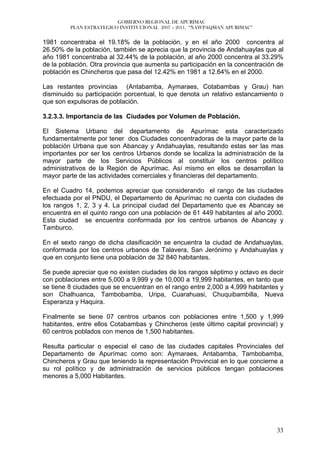 GOBIERNO REGIONAL DE APURÍMAC
         PLAN ESTRATEGICO INSTITUCIONAL 2007 – 2011, “ÑAWPAQMAN APURIMAC”


1981 concentraba el 19.18% de la población, y en el año 2000 concentra al
26.50% de la población, también se aprecia que la provincia de Andahuaylas que al
año 1981 concentraba al 32.44% de la población, al año 2000 concentra al 33.29%
de la población. Otra provincia que aumenta su participación en la concentración de
población es Chincheros que pasa del 12.42% en 1981 a 12.64% en el 2000.

Las restantes provincias (Antabamba, Aymaraes, Cotabambas y Grau) han
disminuido su participación porcentual, lo que denota un relativo estancamiento o
que son expulsoras de población.

3.2.3.3. Importancia de las Ciudades por Volumen de Población.

El Sistema Urbano del departamento de Apurímac esta caracterizado
fundamentalmente por tener dos Ciudades concentradoras de la mayor parte de la
población Urbana que son Abancay y Andahuaylas, resultando estas ser las mas
importantes por ser los centros Urbanos donde se localiza la administración de la
mayor parte de los Servicios Públicos al constituir los centros político
administrativos de la Región de Apurímac. Así mismo en ellos se desarrollan la
mayor parte de las actividades comerciales y financieras del departamento.

En el Cuadro 14, podemos apreciar que considerando el rango de las ciudades
efectuada por el PNDU, el Departamento de Apurímac no cuenta con ciudades de
los rangos 1, 2, 3 y 4. La principal ciudad del Departamento que es Abancay se
encuentra en el quinto rango con una población de 61 449 habitantes al año 2000.
Esta ciudad se encuentra conformada por los centros urbanos de Abancay y
Tamburco.

En el sexto rango de dicha clasificación se encuentra la ciudad de Andahuaylas,
conformada por los centros urbanos de Talavera, San Jerónimo y Andahuaylas y
que en conjunto tiene una población de 32 840 habitantes.

Se puede apreciar que no existen ciudades de los rangos séptimo y octavo es decir
con poblaciones entre 5,000 a 9,999 y de 10,000 a 19,999 habitantes, en tanto que
se tiene 8 ciudades que se encuentran en el rango entre 2,000 a 4,999 habitantes y
son Chalhuanca, Tambobamba, Uripa, Cuarahuasi, Chuquibambilla, Nueva
Esperanza y Haquira.

Finalmente se tiene 07 centros urbanos con poblaciones entre 1,500 y 1,999
habitantes, entre ellos Cotabambas y Chincheros (este último capital provincial) y
60 centros poblados con menos de 1,500 habitantes.

Resulta particular o especial el caso de las ciudades capitales Provinciales del
Departamento de Apurímac como son: Aymaraes, Antabamba, Tambobamba,
Chincheros y Grau que teniendo la representación Provincial en lo que concierne a
su rol político y de administración de servicios públicos tengan poblaciones
menores a 5,000 Habitantes.




                                                                                33
 