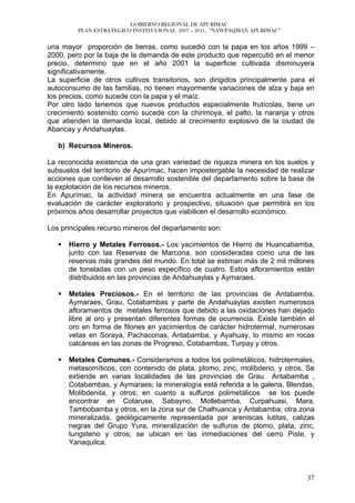 GOBIERNO REGIONAL DE APURÍMAC
         PLAN ESTRATEGICO INSTITUCIONAL 2007 – 2011, “ÑAWPAQMAN APURIMAC”


una mayor proporción de tierras, como sucedió con la papa en los años 1999 –
2000, pero por la baja de la demanda de este producto que repercutió en el menor
precio, determino que en el año 2001 la superficie cultivada disminuyera
significativamente.
La superficie de otros cultivos transitorios, son dirigidos principalmente para el
autoconsumo de las familias, no tienen mayormente variaciones de alza y baja en
los precios, como sucede con la papa y el maíz.
Por otro lado tenemos que nuevos productos especialmente frutícolas, tiene un
crecimiento sostenido como sucede con la chirimoya, el palto, la naranja y otros
que atienden la demanda local, debido al crecimiento explosivo de la ciudad de
Abancay y Andahuaylas.

   b) Recursos Mineros.

La reconocida existencia de una gran variedad de riqueza minera en los suelos y
subsuelos del territorio de Apurímac, hacen impostergable la necesidad de realizar
acciones que conlleven al desarrollo sostenible del departamento sobre la base de
la explotación de los recursos mineros.
En Apurímac, la actividad minera se encuentra actualmente en una fase de
evaluación de carácter exploratorio y prospectivo, situación que permitirá en los
próximos años desarrollar proyectos que viabilicen el desarrollo económico.

Los principales recurso mineros del departamento son:

      Hierro y Metales Ferrosos.- Los yacimientos de Hierro de Huancabamba,
      junto con las Reservas de Marcona, son consideradas como una de las
      reservas más grandes del mundo. En total se estiman más de 2 mil millones
      de toneladas con un peso específico de cuatro. Estos afloramientos están
      distribuidos en las provincias de Andahuaylas y Aymaraes.

      Metales Preciosos.- En el territorio de las provincias de Antabamba,
      Aymaraes, Grau, Cotabambas y parte de Andahuaylas existen numerosos
      afloramientos de metales ferrosos que debido a las oxidaciones han dejado
      libre al oro y presentan diferentes formas de ocurrencia. Existe también el
      oro en forma de filones en yacimientos de carácter hidrotermal, numerosas
      vetas en Soraya, Pachaconas, Antabamba, y Ayahuay, lo mismo en rocas
      calcáreas en las zonas de Progreso, Cotabambas, Turpay y otros.

      Metales Comunes.- Consideramos a todos los polimetálicos, hidrotermales,
      metasomíticos, con contenido de plata, plomo, zinc, molibdeno, y otros. Se
      extiende en varias localidades de las provincias de Grau Antabamba ,
      Cotabambas, y Aymaraes; la mineralogía está referida a la galena, Blendas,
      Molibdenita, y otros; en cuanto a sulfuros polimetálicos se los puede
      encontrar en Cotaruse, Sabayno, Mollebamba, Curpahuasi, Mara,
      Tambobamba y otros, en la zona sur de Chalhuanca y Antabamba; otra zona
      mineralizada, geológicamente representada por areniscas lutitas, calizas
      negras del Grupo Yura, mineralización de sulfuros de plomo, plata, zinc,
      tungsteno y otros; se ubican en las inmediaciones del cerro Piste, y
      Yanaquilca.



                                                                               37
 