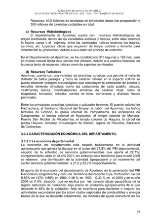 GOBIERNO REGIONAL DE APURÍMAC
          PLAN ESTRATEGICO INSTITUCIONAL 2007 – 2011, “ÑAWPAQMAN APURIMAC”


      Reservas: 40.5 Millones de toneladas en principales áreas con prospección y
      500 millones de toneladas probables en total.

    c) Recursos Hidrobiológicos
       El departamento de Apurímac cuenta con recursos Hidrobiológicos de
origen continental, dentro de las variedades exóticas y nativas, entre ellos tenemos
la trucha, carpa y el pejerrey, entre las variedades nativas tenemos los bagres,
sardinas, etc. Especies icticas que requieren de mayor cuidado y fomento para
incrementar su producción, debido a que están en proceso de extinción.

En el Departamento de Apurímac, se ha contabilizado 316 lagunas y 162 ríos, pero
el recurso natural ictico esta siendo mal utilizado, debido a la práctica irracional en
la pesca tanto de especies nativas como de especies sembradas

    d) Recursos Turísticos
Apurímac, cuenta con una variedad de atractivos turísticos que permite al visitante
disfrutar de bellos paisajes y otros de carácter natural, en el aspecto cultural se
puede observar vestigios arqueológicos que constituyen la admiración de propios y
extraños teniendo atractivos como las costumbres de cada pueblo, danzas,
vestimentas típicas, manifestaciones artísticas de carácter ritual, como el
ticapallana, torovelay, tinkaska, corrida de toros, carnavales y diversas fiestas
patronales.

Entre los principales atractivos turísticos y culturales tenemos: El puente colonial de
Pachachaca, el Santuario Nacional del Ampay, el cañón del Apurímac, los baños
termales de Cconoc, la iglesia colonial de Pampamarca, las andenerías de
Caraybamba, el templo colonial de Huaquirca, el templo colonial de Mamara,
Puente San Nicolás de Vilcabamba, el templo colonial de Haquira, la cárcel de
piedra Haquira, complejo arqueológico de Sondor, laguna de Pacucha, Santuario
de Cocharcas.

3.3.2 CARACTERIZACIÓN ECONÓMICA DEL DEPARTAMENTO.

3.3.2.1 La economía departamental.
La economía del departamento esta basada básicamente en la actividad
agropecuaria que genera la riqueza en el orden del 27,3% del PBI departamental,
seguido de la actividad de servicios gubernamentales que aporta el 22,7%;
comportamiento dado en el año 2001; sin embargo esta tendencia para el año 2006
se observa una disminución de la actividad agropecuaria y un incremento del
sector servicios gubernamentales a 21,6 y 22,7% respectivamente.

El aporte de la economía del departamento de Apurímac en la generación del PBI
Nacional es insignificante y con una tendencia decreciente cuya fluctuación va del
0.55% en 1970; 0.58% en 1980; 0.48 % en 1990; 0.33 % en el 2000 y en el año
2006 en 0.4%, situación que se explica por las características geográficas de la
región, reducción de mercados, bajo precio de productos agropecuarios de la que
depende el 46% de la población, falta de incentivos para mantener o mejorar las
actividades secundarias por los sobre costos regionales de combustibles y energía
básica de la que se depende actualmente, las medidas de ajuste estructural en los



                                                                                    39
 