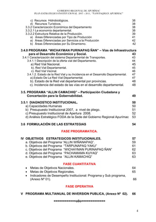 GOBIERNO REGIONAL DE APURÍMAC
            PLAN ESTRATEGICO INSTITUCIONAL 2007 – 2011, “ÑAWPAQMAN APURIMAC”


       c) Recursos Hidrobiológicos.                                                     38
       d) Recursos Turísticos.                                                          38
   3.3.2 Caracterización Económica del Departamento                                     38
   3.3.2.1 La economía departamental.                                                   38
   3.3.2.2 Estructura Relativa de la Producción.                                        39
       a) Áreas Diferenciadas por Tipo de Producción                                    41
       a) Áreas Diferenciadas por Servicios a la Producción                             42
       b) Áreas Diferenciadas por Su Dinamismo.                                         42

3.4.0 PROGRAMA “WICHAYMAN PURINAPAQ ÑAN” – Vías de Infraestructura
      para el Desarrollo Económico y Social.                   43
 3.4.1 Caracterización del sistema Departamental de Transportes.                        43
     3.4.1.1 Descripción de la oferta vial del Departamento.                            44
         a) Red Vial Nacional.                                                          45
          b). Red Vial Departamental.                                                   45
          c). Red Vial Vecinal.                                                         46
       3.4.1.2. Estado de la Red Vial y su Incidencia en el Desarrollo Departamental.   47
         a).Estado De La Red Vial Departamental.                                        47
         b). Estado de la Red vial departamental por provincias.                        48
         c). Incidencia del estado de las vías en el desarrollo departamental.          48

3.5. PROGRAMA “ALLIN CAMACHIQ” – Participación Ciudadana y
     Concertación para la Gobernabilidad.                                               49

3.5.1 DIAGNOSTICO INSTITUCIONAL.                                                        50
   a) Capacidades Humanas                                                               50
   b) Presupuesto Institucional 2007, a nivel de pliego.                                51
   c) Presupuesto Institucional de Apertura 2008.                                       52
   d) Análisis Estratégico FODA de la Sede del Gobierno Regional Apurímac               53

3.6 FORMULACIÓN DE LAS ESTRATEGIAS                                                      54

                                 FASE PROGRAMATICA.

IV OBJETIVOS ESTRATEGICOS INSTITUCIONALES.                                              57
   a. Objetivos del Programa “ALLIN WIÑANAPAQ”.                                         59
   b. Objetivos del Programa “TARPUNAPAQ YAKU”                                          61
   c. Objetivos del Programa “WICHAYMAN PURINAPAQ ÑAN”                                  62
   d. Objetivos del Programa “PACHAMAMA KUYAQ”                                          63
   e. Objetivos del Programa “ALLIN KAMACHIQ”                                           63

                               FASE CUANTITATIVA
   •     Metas de Objetivos Nacionales.                                                 64
   •     Metas de Objetivos Regionales.                                                 65
   •     Indicadores de Desempeño Institucional: Programa y Sub programa,
         (Anexo Nº 01).                                                                 66

                                     FASE OPERATIVA

V PROGRAMA MULTIANUAL DE INVERSION PUBLICA, (Anexo Nº 02).                              66

                           ============o0o=============


                                                                                             4
 