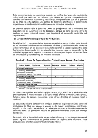 GOBIERNO REGIONAL DE APURÍMAC
         PLAN ESTRATEGICO INSTITUCIONAL 2007 – 2011, “ÑAWPAQMAN APURIMAC”



Este comportamiento se corrobora cuando se verifica las tasas de crecimiento
quinquenal por sectores, las mismas que tienen en general comportamiento
variable con tendencia fluctuante y hacia abajo. Interpretándose que en el período
de 30 años no se ha aplicado una política de desarrollo planificado, ni desarrollado
proyectos de impacto regional; problema que se considera estructural

Es preciso señalar que a partir del 2000 las perspectivas de la economía del
departamento de Apurimac son de despegue, porque se tiene la perspectiva de
explotar el gran potencial minero que impulsará el desarrollo sostenido del
departamento.
a). Áreas Diferenciadas por Tipo de Producción.

En el Cuadro 21, se presenta las áreas de especialización productiva, para lo cual
se ha recurrido a información de diferentes sectores y considerando las zonas de
vida determinadas en los planes de desarrollo regional, la vocación productiva esta
fuertemente determinada por los abundantes recursos para el desarrollo de la
actividad agropecuaria, seguida por recursos mineros para la gran minería en fase
de prospección y exploración y los recursos turísticos.

   Cuadro 21: Áreas De Especialización Productiva por Zonas y Provincias

       Zonas de vida / Provincias    Agricult. Pecuaria   Indust.   Turismo   Minería
    ZONA ALTO ANDINA                     X          X                         X
      Abancay, Andahuaylas,
    Antabamba, Aimaraes,
    Cotabambas, Grau y Chincheros.
    ZONA MESO ANDINA                     X          X       X         X
      Abancay, Andahuaylas,
    Antabamba, Aimaraes,
    Cotabambas, Grau y Chincheros.
    ZONA INFERIOR ANDINA                 X          X                 X
      Abancay y Chincheros
      FUENTE: ELABORACIÓN GPP.AT – GR – APURIMAC.


La producción agrícola alto andina (papa, cebada, trigo, maíz, etc.), está orientada
principalmente al mercado local, la de zona meso andina e inferior Andina (maíz,
frutales, caña de azúcar, menestras, entre otros) dirigidos al mercado local y
nacional.

La actividad pecuaria constituye el principal capital de la población rural, siendo la
producción de fibra de alpaca y vicuña la de mayor significación económica,
seguido por la producción de lana de ovino que generan actividades conexas de
artesanía textil. La población vacuna es predominantemente criolla con manejo
tradicional.

En cuanto a la actividad industrial es poco diversificada y por su integración con el
sector agrario, propiamente se puede hablar de agroindustria molinera, cuya
producción se orienta básicamente al mercado interno.



                                                                                        42
 